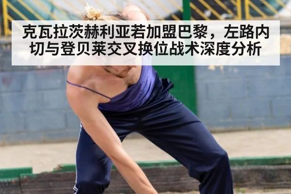 克瓦拉茨赫利亚若加盟巴黎，左路内切与登贝莱交叉换位战术深度分析（ayx）